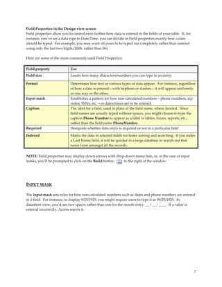 Field Properties in the Design view screen
Field properties allow you to control even further how data is entered in the fields of your table. If, for
instance, you’ve set a data type to Date/Time, you can dictate in Field properties exactly how a date
should be typed. For example, you may want all years to be typed out completely rather than entered
using only the last two digits (2006, rather than 06).

Here are some of the more commonly used Field Properties:

Field property              Use
Field size                  Limits how many characters/numbers you can type in an entry.

Format                      Determines how text or various types of data appear. For instance, regardless
                            of how a date is entered—with hyphens or slashes—it will appear uniformly
                            as one way or the other.
Input mask                  Establishes a pattern for how non-calculated numbers—phone numbers, zip
                            codes, SSNs, etc.—or dates/times are to be entered.
Caption                     The label for a field, used in place of the field name, where desired. Since
                            field names are usually typed without spaces, you might choose to type the
                            caption Phone Number to appear as a label in tables, forms, reports, etc.,
                            rather than the field name PhoneNumber.
Required                    Designate whether data entry is required or not in a particular field

Indexed                     Marks the data in selected fields for faster sorting and searching. If you index
                            a Last Name field, it will be quicker in a large database to search out that
                            name from amongst all the records.


NOTE: Field properties may display down arrows with drop-down menu lists, or, in the case of input
masks, you’ll be prompted to click on the Build button  to the right of the window.




INPUT MASK

The input mask sets rules for how non-calculated numbers such as dates and phone numbers are entered
in a field. For instance, to display 9/25/1925, you might require users to type it as 09/25/1925. In
datasheet view, you’d see two spaces rather than one for the month entry: __ / __ / ____. If a value is
entered incorrectly, Access rejects it.




                                                                                                              7
 