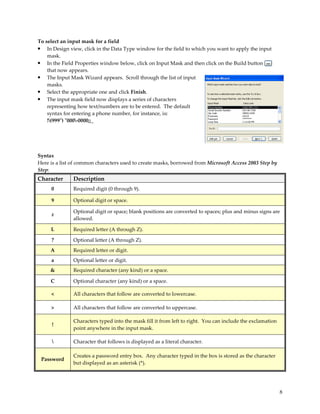 To select an input mask for a field
• In Design view, click in the Data Type window for the field to which you want to apply the input
    mask.
• In the Field Properties window below, click on Input Mask and then click on the Build button
    that now appears.
• The Input Mask Wizard appears. Scroll through the list of input
    masks.
• Select the appropriate one and click Finish.
• The input mask field now displays a series of characters
    representing how text/numbers are to be entered. The default
    syntax for entering a phone number, for instance, is:
    !(999") "000-0000;;_




Syntax
Here is a list of common characters used to create masks, borrowed from Microsoft Access 2003 Step by
Step:
Character      Description
     0         Required digit (0 through 9).

     9         Optional digit or space.

               Optional digit or space; blank positions are converted to spaces; plus and minus signs are
     #
               allowed.

     L         Required letter (A through Z).

     ?         Optional letter (A through Z).
     A         Required letter or digit.
     a         Optional letter or digit.
     &         Required character (any kind) or a space.

     C         Optional character (any kind) or a space.

     <         All characters that follow are converted to lowercase.

     >         All characters that follow are converted to uppercase.

               Characters typed into the mask fill it from left to right. You can include the exclamation
      !
               point anywhere in the input mask.

              Character that follows is displayed as a literal character.

               Creates a password entry box. Any character typed in the box is stored as the character
 Password
               but displayed as an asterisk (*).




                                                                                                            8
 