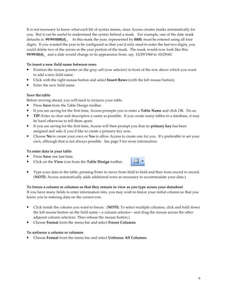 It is not necessary to know what each bit of syntax means, since Access creates masks automatically for
you. But it can be useful to understand the syntax behind a mask. For example, one of the date mask
defaults is: 99/99/0000;0;_ In this mask the year, represented by 0000, must be entered using all four
digits. If you wanted the year to be configured so that you’d only need to enter the last two digits, you
could delete two of the zeroes in the year portion of the mask. The mask would now look like this:
99/99/00;0;_ and a date would change in its appearance from, say, 10/29/1960 to 10/29/60.

To insert a new field name between rows
•   Position the mouse pointer on the gray cell (row selector) in front of the row above which you want
    to add a new field name.
• Click with the right mouse button and select Insert Rows (with the left mouse button).
• Enter the new field name.

Save the table
Before moving ahead, you will need to (re)save your table.
• Press Save from the Table Design toolbar.
• If you are saving for the first time, Access prompts you to enter a Table Name and click OK. Do so.
• TIP: Enter as clear and descriptive a name as possible. If you create many tables in a database, it may
    be hard otherwise to tell them apart.
• If you are saving for the first time, Access will then prompt you that no primary key has been
    assigned and asks if you’d like to create a primary key now.
• Choose No to create your own or Yes to allow Access to create one for you. It’s preferable to set your
    own, although that is not always possible. See page 5 for more information.

To enter data in your table
• Press Save one last time.
• Click on the View icon from the Table Design toolbar.

•   Type your data in the table, pressing Enter to move from field to field and then from record to record.
    (NOTE: Access automatically adds additional rows as necessary to accommodate your data.)

To freeze a column or columns so that they remain in view as you type across your datasheet
If you have many fields to enter information into, you may wish to freeze your initial column so that you
know you’re entering data on the correct row.

•   Click inside the column you want to freeze. (NOTE: To select multiple columns, click and hold down
    the left mouse button on the field name—a column selector—and drag the mouse across the other
    adjacent column selectors. Then release the mouse button.)
•   Choose Format form the menu bar and select Freeze Columns.

To unfreeze a column or columns
• Choose Format from the menu bar and select Unfreeze All Columns.




                                                                                                            9
 
