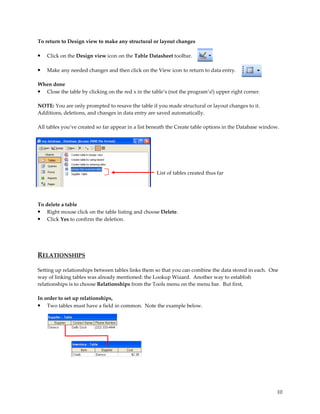 To return to Design view to make any structural or layout changes

•   Click on the Design view icon on the Table Datasheet toolbar.

•   Make any needed changes and then click on the View icon to return to data entry.

When done
• Close the table by clicking on the red x in the table’s (not the program’s!) upper right corner.

NOTE: You are only prompted to resave the table if you made structural or layout changes to it.
Additions, deletions, and changes in data entry are saved automatically.

All tables you’ve created so far appear in a list beneath the Create table options in the Database window.




                                                    List of tables created thus far




To delete a table
• Right mouse click on the table listing and choose Delete.
• Click Yes to confirm the deletion.




RELATIONSHIPS

Setting up relationships between tables links them so that you can combine the data stored in each. One
way of linking tables was already mentioned: the Lookup Wizard. Another way to establish
relationships is to choose Relationships from the Tools menu on the menu bar. But first,

In order to set up relationships,
•   Two tables must have a field in common. Note the example below.




                                                                                                         10
 