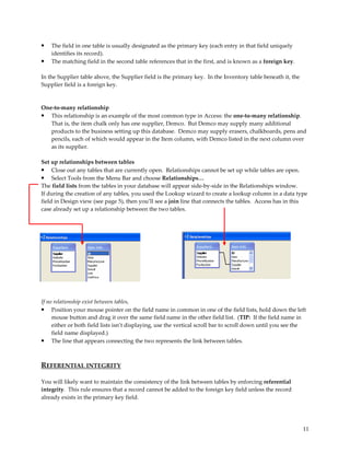 •   The field in one table is usually designated as the primary key (each entry in that field uniquely
    identifies its record).
•   The matching field in the second table references that in the first, and is known as a foreign key.

In the Supplier table above, the Supplier field is the primary key. In the Inventory table beneath it, the
Supplier field is a foreign key.



One-to-many relationship
• This relationship is an example of the most common type in Access: the one-to-many relationship.
   That is, the item chalk only has one supplier, Demco. But Demco may supply many additional
   products to the business setting up this database. Demco may supply erasers, chalkboards, pens and
   pencils, each of which would appear in the Item column, with Demco listed in the next column over
   as its supplier.

Set up relationships between tables
• Close out any tables that are currently open. Relationships cannot be set up while tables are open.
• Select Tools from the Menu Bar and choose Relationships…
The field lists from the tables in your database will appear side-by-side in the Relationships window.
If during the creation of any tables, you used the Lookup wizard to create a lookup column in a data type
field in Design view (see page 5), then you’ll see a join line that connects the tables. Access has in this
case already set up a relationship between the two tables.




If no relationship exist between tables,
• Position your mouse pointer on the field name in common in one of the field lists, hold down the left
     mouse button and drag it over the same field name in the other field list. (TIP: If the field name in
     either or both field lists isn’t displaying, use the vertical scroll bar to scroll down until you see the
     field name displayed.)
• The line that appears connecting the two represents the link between tables.


REFERENTIAL INTEGRITY

You will likely want to maintain the consistency of the link between tables by enforcing referential
integrity. This rule ensures that a record cannot be added to the foreign key field unless the record
already exists in the primary key field.




                                                                                                             11
 