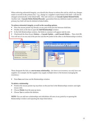When enforcing referential integrity, you should also choose to enforce the rule by which any changes
made to records in the primary key—e.g., change in a supplier’s name listed in the field—will also be
changed automatically in the linked table. This rule is known as: Cascade Update Related Fields.
Another rule—Cascade Delete Related Records—guarantees that any deletions made to entries in the
primary key field will also be deleted in linked tables.

To enforce referential integrity, as well as the cascading options,
• Place the mouse pointer tip directly on any part of the join line between field lists.
• Double-click on the line to open the Edit Relationships window.
• In the Edit Relationships window, the fields in common will appear side-by-side.
• Checkmark the three boxes: Enforce…, Cascade Update…, and Cascade Delete… Then click OK.
You will see a 1 on one end of the join line and the ∞ symbol at the other in the Relationships window.




These designate the link as a one-to-many relationship. (An item in an inventory can only have one
supplier, for example, but the supplier may supply multiple items to the business managing the
inventory.)

•   Press Save and close out the Relationships window.

To delete a relationship
•   Position the mouse pointer tip anywhere on the join line in the Relationships window and right-
    mouse click.
• Choose Delete from the pop-up menu.
• Choose Yes to confirm the deletion.

NOTE: You can add new relationships and edit/delete old ones at any point by re-opening the
Relationships window and repeating the steps listed above.




                                                                                                          12
 