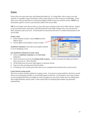 FORMS

Forms allow for easier data entry and editing than tables do. In a large table, with so many rows and
columns, it’s possible to type information in the wrong column or in the wrong row accidentally. Forms
allow you to edit and add data in a format that displays fields for just one record at-a-time. NOTE: Any
information typed in a form is automatically added to the source table.

TIP: If you’d rather enter all your data in a form than type it directly in the source table, feel free. Simply
set up your field names, data types, and field properties in the table’s Design view, save and close the
table, and then create your form. As information is entered into the form, it is added automatically to the
source table.

Create a form
• In the Database window, choose Forms from the
   Objects menu.
• Choose New on the Database window toolbar.

AutoForm: Columnar is the fastest and simplest method
to use in designing a form.

Use AutoForm: Columnar to create a form
• Click on AutoForm: Columnar in the New Form
   dialog box.
• Click on the down arrow by the Choose table or query… window and select the table you’d like to
   base your form on. Then click OK.
• All the fields from the source table appear in columnar format.
• Type your data, pressing enter between fields.
• To bring up a new record, press Enter after you’ve completed the last field of the current record.

Create form by using wizard
The Form wizard is another method for creating a form. In contrast to using AutoForm, the Form wizard
allows you to determine whether or not all fields appear in the form. If, for instance, your form contains
an auto-numbered ID field, you might not want it to appear on your form if other users are adding data.
They might think they need to enter a value in that field, not realizing that numbers are generated
automatically.




                                                                                                             13
 