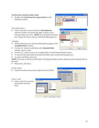 Use the Form wizard to create a form
• Double-click Create form by using wizard from the
   Database window.




Select tables/queries:
•   Click on the down arrow beside the Tables/Queries
    selection window and choose the table or query you’re
    using to create your form. (NOTE: You can select more than
    one. Repeat the step to add any additional tables/queries.)

Add fields:
• All the fields from your selected tables/queries appear in the
     Available Fields: window.
• Use the        button to add fields to the Selected Fields
     window, one-at-a-time.
• Use the         button to move all available fields into the Selected Fields window.
• To remove individual fields from Selected Fields, click on each field and press      .
• To remove all fields, press       .
NOTE: The order in which you add fields to the Selected Fields window determines their default order in
the form.
• When done, click Next.

Choose a layout
• Choose from the various layout options and click Next.



Choose a style
•  Select a style for your form
   from the list and click
   Next.




                                                                                                    14
 