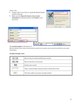 Assign a title
• Assign a title to your form, or accept the default already
    entered at the top.
• Make sure that Open the Form to view or enter
    information is selected and then click Finish to view
    your form.




The record navigator at the bottom of
the form allows you to move from record to record, or to create a new record into which you can enter
information.

Navigate through a form


                          Move forward or backward between records.

                          Move to the first or last record.

                          Create a new record.

                          Type a record number and press Enter to locate that record.


                          The total number of records currently entered.




                                                                                                        15
 