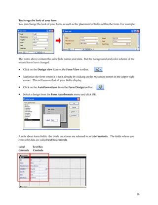 To change the look of your form
You can change the look of your form, as well as the placement of fields within the form. For example:




The forms above contain the same field names and data. But the background and color scheme of the
second form have changed.

•   Click on the Design view icon on the Form View toolbar.

•   Maximize the form screen if it isn’t already by clicking on the Maximize button in the upper-right
    corner. This will ensure that all your fields display.

•   Click on the AutoFormat icon from the Form Design toolbar.

•   Select a design from the Form AutoFormats menu and click OK.




A note about form fields: the labels on a form are referred to as label controls. The fields where you
enter/edit data are called text box controls.

Label       Text Box
Controls    Controls




                                                                                                         16
 
