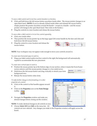 To move a label control and its text box control elsewhere on the form,
• Click and hold down the left mouse button anywhere inside either. The mouse pointer changes to an
    open black hand. (NOTE: If you’ve already clicked inside either and released the mouse button,
    simply position the pointer anywhere around the border—except on a handle—and the mouse
    pointer will change to the open black hand. Then click on the border.)
• Drag the controls to a new location and release the mouse button.

To move either a label control or its text box control separately,
• Click once inside either.
• Then position the mouse pointer tip on the large upper left corner handle by the item and click and
    hold down the left mouse button.
• Drag the control to a new location and release the
    mouse button.



NOTE: Your workspace may not appear wide enough to move your controls around in.

To create more horizontal space to work in,
• Drag your label control and/or text box control to the right; the background will automatically
    expand to accommodate the new placement.

To create more vertical space to work in,
• Position the mouse pointer tip at the bottom edge of your section, where it meets the Form Footer
    section selector until the mouse pointer changes to a two-sided arrow.
• Hold down the left mouse button and drag vertically to stretch your form
    background area.
• Release the mouse button when done.

To make further changes to the formatting or to other
properties of a control,
• Click on the control so that handles appear around
    it.
• Click on the Properties icon on the Form Design
    toolbar.



•   Navigate the Properties window and make any
    desired changes before closing out the window.

NOTE: To make identical changes to all controls at once,
• Choose Select All from Edit on the menu bar. All
  controls are now selected. Any changes you make in the Properties window will apply across the
  board.




                                                                                                        17
 