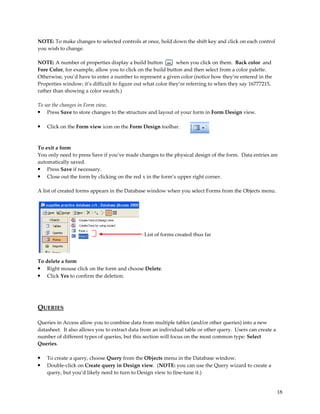 NOTE: To make changes to selected controls at once, hold down the shift key and click on each control
you wish to change.

NOTE: A number of properties display a build button           when you click on them. Back color and
Fore Color, for example, allow you to click on the build button and then select from a color palette.
Otherwise, you’d have to enter a number to represent a given color (notice how they’re entered in the
Properties window; it’s difficult to figure out what color they’re referring to when they say 16777215,
rather than showing a color swatch.)

To see the changes in Form view,
• Press Save to store changes to the structure and layout of your form in Form Design view.

•   Click on the Form view icon on the Form Design toolbar.



To exit a form
You only need to press Save if you’ve made changes to the physical design of the form. Data entries are
automatically saved.
• Press Save if necessary.
• Close out the form by clicking on the red x in the form’s upper right corner.

A list of created forms appears in the Database window when you select Forms from the Objects menu.




                                               List of forms created thus far




To delete a form
• Right mouse click on the form and choose Delete.
• Click Yes to confirm the deletion.




QUERIES

Queries in Access allow you to combine data from multiple tables (and/or other queries) into a new
datasheet. It also allows you to extract data from an individual table or other query. Users can create a
number of different types of queries, but this section will focus on the most common type: Select
Queries.

•   To create a query, choose Query from the Objects menu in the Database window.
•   Double-click on Create query in Design view. (NOTE: you can use the Query wizard to create a
    query, but you’d likely need to turn to Design view to fine-tune it.)


                                                                                                            18
 