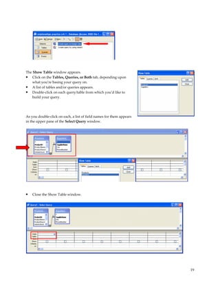 The Show Table window appears.
• Click on the Tables, Queries, or Both tab, depending upon
    what you’re basing your query on.
• A list of tables and/or queries appears.
• Double-click on each query/table from which you’d like to
    build your query.




As you double-click on each, a list of field names for them appears
in the upper pane of the Select Query window.




•   Close the Show Table window.




                                                                      19
 