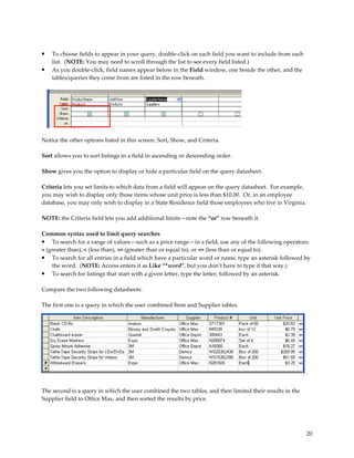•   To choose fields to appear in your query, double-click on each field you want to include from each
    list. (NOTE: You may need to scroll through the list to see every field listed.)
•   As you double-click, field names appear below in the Field window, one beside the other, and the
    tables/queries they come from are listed in the row beneath.




Notice the other options listed in this screen: Sort, Show, and Criteria.

Sort allows you to sort listings in a field in ascending or descending order.

Show gives you the option to display or hide a particular field on the query datasheet.

Criteria lets you set limits to which data from a field will appear on the query datasheet. For example,
you may wish to display only those items whose unit price is less than $10.00. Or, in an employee
database, you may only wish to display in a State Residence field those employees who live in Virginia.

NOTE: the Criteria field lets you add additional limits—note the “or” row beneath it.

Common syntax used to limit query searches
• To search for a range of values—such as a price range—in a field, use any of the following operators:
> (greater than), < (less than), >= (greater than or equal to), or <= (less than or equal to).
• To search for all entries in a field which have a particular word or name, type an asterisk followed by
    the word. (NOTE: Access enters it as Like “*word”, but you don’t have to type it that way.)
• To search for listings that start with a given letter, type the letter, followed by an asterisk.

Compare the two following datasheets:

The first one is a query in which the user combined Item and Supplier tables.




The second is a query in which the user combined the two tables, and then limited their results in the
Supplier field to Office Max, and then sorted the results by price.




                                                                                                           20
 