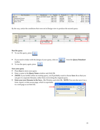By the way, notice the conditions that were set in Design view to produce the second query:




Run the query
• To run the query, press


•   If you need to tinker with the design of your query, click on          from the Query Datasheet
    toolbar.
•   To run the query again, press

Save your query
• Press Save to store your query.
• Enter a name in the Query Name window and click OK.
• (NOTE: if you further refine an existing query, you’ll probably want to choose Save As so that you
   can give it a separate filename, rather than overwriting the original query.
• Enter your new filename in the Save…To: Window and click OK. NOTE: You can also save it as a
   form, report, or data access page, which is exportable
   to a web page as an html file.




                                                                                                       21
 