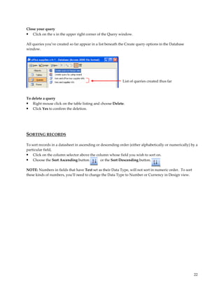 Close your query
• Click on the x in the upper right corner of the Query window.

All queries you’ve created so far appear in a list beneath the Create query options in the Database
window.




                                                            List of queries created thus far



To delete a query
• Right mouse click on the table listing and choose Delete.
• Click Yes to confirm the deletion.




SORTING RECORDS

To sort records in a datasheet in ascending or descending order (either alphabetically or numerically) by a
particular field,
• Click on the column selector above the column whose field you wish to sort on.
• Choose the Sort Ascending button             or the Sort Descending button.

NOTE: Numbers in fields that have Text set as their Data Type, will not sort in numeric order. To sort
these kinds of numbers, you’ll need to change the Data Type to Number or Currency in Design view.




                                                                                                         22
 