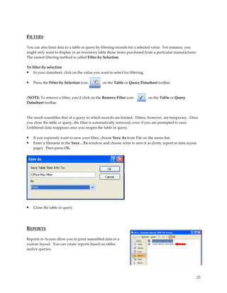 FILTERS

You can also limit data to a table or query by filtering records for a selected value. For instance, you
might only want to display in an inventory table those items purchased from a particular manufacturer.
The easiest filtering method is called Filter by Selection.

To filter by selection
• In your datasheet, click on the value you want to select for filtering.

•   Press the Filter by Selection icon         on the Table or Query Datasheet toolbar.



(NOTE: To remove a filter, you’d click on the Remove Filter icon            on the Table or Query
Datasheet toolbar.



The result resembles that of a query in which records are limited. Filters, however, are temporary. Once
you close the table or query, the filter is automatically removed, even if you are prompted to save.
Unfiltered data reappears once you reopen the table or query.

•   If you expressly want to save your filter, choose Save As from File on the menu bar.
•   Enter a filename in the Save…To window and choose what to save it as (form, report or data access
    page). Then press OK.




•   Close the table or query.




REPORTS

Reports in Access allow you to print assembled data in a
custom layout. You can create reports based on tables
and/or queries.




                                                                                                        23
 