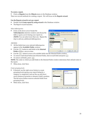 To create a report,
• Click on Reports from the Objects menu in the Database window.
There are several methods for creating a report. We will focus on the Reports wizard.

Use the Reports wizard to set up a report
•  Double-click Create report by using wizard in the Database window.
•  The Report wizard launches.

Select tables/queries:
• Click on the down arrow beside the
    Tables/Queries selection window and choose the
    table or query you’re basing your report on.
    (NOTE: You can select more than one. Repeat the
    step to add any additional table/queries.)

Add fields:
• All the fields from your selected tables/queries
    appear in the Available Fields: window.
• Use the        button to add fields to the Selected
    Fields window, one-at-a-time.
• Use the         button to move all available fields into the Selected Fields window.
• To remove individual fields from Selected Fields, click on each field and press      .
• To remove all fields, press       .
NOTE: The order in which you add fields to the Selected Fields window determines their default order in
the report.
• When done, click Next.

Create grouping levels
• If desired, use the right arrow button to create
    grouping levels (group your report listing by a
    category or categories), and use the up and down
    arrow buttons to promote or demote a field’s position.
    The left arrow button removes selected fields from
    grouping levels.
• When done, click Next.




                                                                                                    24
 