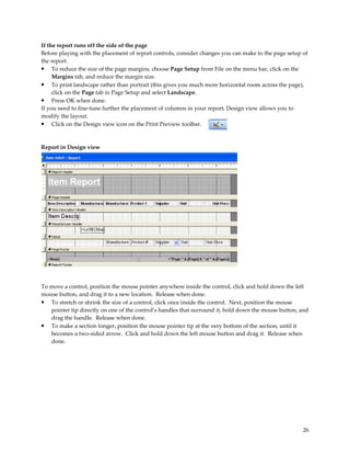 If the report runs off the side of the page
Before playing with the placement of report controls, consider changes you can make to the page setup of
the report.
• To reduce the size of the page margins, choose Page Setup from File on the menu bar, click on the
     Margins tab, and reduce the margin size.
• To print landscape rather than portrait (this gives you much more horizontal room across the page),
     click on the Page tab in Page Setup and select Landscape.
• Press OK when done.
If you need to fine-tune further the placement of columns in your report, Design view allows you to
modify the layout.
• Click on the Design view icon on the Print Preview toolbar.


Report in Design view




To move a control, position the mouse pointer anywhere inside the control, click and hold down the left
mouse button, and drag it to a new location. Release when done.
• To stretch or shrink the size of a control, click once inside the control. Next, position the mouse
   pointer tip directly on one of the control’s handles that surround it, hold down the mouse button, and
   drag the handle. Release when done.
• To make a section longer, position the mouse pointer tip at the very bottom of the section, until it
   becomes a two-sided arrow. Click and hold down the left mouse button and drag it. Release when
   done.




                                                                                                      26
 