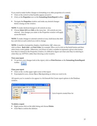 If you need to make further changes to formatting or to other properties of a control,
• Click on the control so that handles appear around it.
• Click on the Properties icon on the Formatting (Form/Report) toolbar.

•   Navigate the Properties window and make any desired changes
    before closing out the window.

NOTE: To make identical changes to all controls at once,
• Choose Select All from Edit on the menu bar. All controls are now
  selected. Any changes you make in the Properties window will apply
  across the board.

NOTE: To make changes to selected controls at once, hold down the shift
key and click on each control you wish to change.

NOTE: A number of properties display a build button           when you
click on them. Back color and Fore Color, for example, allow you to click on the build button and then
select from a color palette. Otherwise, you’d have to enter a number to represent a given color (notice
how they’re entered in the Properties window; it’s difficult to figure out what color they’re referring to
when they say 16777215, rather than showing a color swatch.)

View your report
• To see how your changes look in the report, click on Print Preview on the Formatting (Form/Report)
   toolbar.



Close your report
• Click on the x in the upper right corner of the report.
• If prompted to save, choose Yes or No depending on what you want to do.

All reports you’ve created so far appear in a list beneath the Create report options in the Database
window.




                                                           List of reports created thus far




To delete a report
• Right mouse click on the table listing and choose Delete.
• Click Yes to confirm the deletion.




                                                                                                             27
 