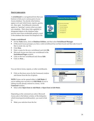 SWITCHBOARDS

A switchboard is a navigational form that uses
buttons to link you to various parts of your
Access database. You decide what buttons
appear on it and which forms, reports, queries,
etc., they open. Switchboards commonly
appear as “greeting” screens when you open
up a database. Their direct link capability to
designated objects in the database helps
prevent users from accidentally going to a part
of the database that mustn’t be tampered with.

Create a switchboard
• On the Tools menu, click on Database Utilities, and then select Switchboard Manager.
• If Microsoft Access prompts you that a valid switchboard has not been found and then asks if you’d
   like to create one, say Yes.
• Click New.
• Enter a name for the new switchboard and click OK.
• Microsoft Access now lists your switchboard in the
   Switchboard Pages window.
• Click on the new switchboard and choose Edit.
• Click on New…




You can link to forms, reports, or other switchboards.

•   Click on the down arrow by the Command window
    and choose from the list of options.

NOTE: Forms can be opened either in Add Mode (if
you’re adding new records) or in Edit Mode (if you’re
editing records already entered in a form). In the
Command window,
• Select either Open Form in Add Mode or Open Form in Edit Mode.


Depending on the command you select, Microsoft
Access asks in the bottom window of the dialog box
which form/report/switchboard/etc. you want to link
to.
• Make your selection from the list.




                                                                                                   28
 