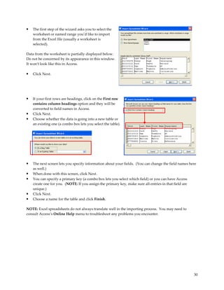 •   The first step of the wizard asks you to select the
    worksheet or named range you’d like to import
    from the Excel file (usually a worksheet is
    selected).

Data from the worksheet is partially displayed below.
Do not be concerned by its appearance in this window.
It won’t look like this in Access.

•   Click Next.




•   If your first rows are headings, click on the First row
    contains column headings option and they will be
    converted to field names in Access.
•   Click Next.
•   Choose whether the data is going into a new table or
    an existing one (a combo box lets you select the table).




•   The next screen lets you specify information about your fields. (You can change the field names here
    as well.)
•   When done with this screen, click Next.
•   You can specify a primary key (a combo box lets you select which field) or you can have Access
    create one for you. (NOTE: If you assign the primary key, make sure all entries in that field are
    unique.)
•   Click Next.
•   Choose a name for the table and click Finish.

NOTE: Excel spreadsheets do not always translate well in the importing process. You may need to
consult Access’s Online Help menu to troubleshoot any problems you encounter.




                                                                                                      30
 