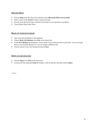 ONLINE HELP

•    Choose Help from the menu bar and then select Microsoft Office Access Help.
•    Enter a topic in the Search window and press Enter.
•    Choose from the list of topics offered to see help for your question or problem.
•    Close Online Help when done.




BACK UP YOUR DATABASE

•    Save and close all objects in the database.
•    Choose Back Up Database from File on the menu bar.
•    In the Save Backup As dialog box, Access adds to your filename the current date. You can accept
     that as your backup filename or you can assign a different one.
•    Choose where to save the backup and press Save.




OPEN AN ACCESS FILE

•    Choose Open from File on the menu bar.
•    Locate your file using the Look in window, click on the file, and then choose Open.




(1/29/07)




                                                                                                       31
 
