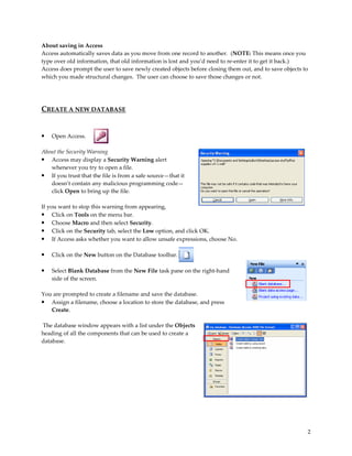 About saving in Access
Access automatically saves data as you move from one record to another. (NOTE: This means once you
type over old information, that old information is lost and you’d need to re-enter it to get it back.)
Access does prompt the user to save newly created objects before closing them out, and to save objects to
which you made structural changes. The user can choose to save those changes or not.




CREATE A NEW DATABASE


•   Open Access.

About the Security Warning
• Access may display a Security Warning alert
   whenever you try to open a file.
• If you trust that the file is from a safe source—that it
   doesn’t contain any malicious programming code—
   click Open to bring up the file.

If you want to stop this warning from appearing,
• Click on Tools on the menu bar.
• Choose Macro and then select Security.
• Click on the Security tab, select the Low option, and click OK.
• If Access asks whether you want to allow unsafe expressions, choose No.

•   Click on the New button on the Database toolbar.

•   Select Blank Database from the New File task pane on the right-hand
    side of the screen.

You are prompted to create a filename and save the database.
• Assign a filename, choose a location to store the database, and press
   Create.

The database window appears with a list under the Objects
heading of all the components that can be used to create a
database.




                                                                                                        2
 