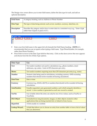 The Design view screen allows you to enter field names, define the data type for each, and add an
optional description.

Field Name       A category heading, such as Address or Phone Number

Data Type        The type of data being entered, such as text, numbers, currency, date/time, etc.

Description      Describes the category and/or how to enter data in a consistent way (e.g., “Enter 12/pk
                 rather than 12/pack or pack of 12”).




•   Enter your first field name in the upper-left cell, beneath the Field Name heading. (NOTE: it’s
    recommended that you use no spaces when typing a field name. Type PhoneNumber, for example,
    rather than Phone Number.)
•   Press Enter to move to the Data Type field for that entry. Click on the down arrow that now appears
    and choose from the list of Data Type options.



Data Type            Use
Text                 Text and/or numbers not used in calculations (e.g., phone numbers, street
                     addresses, zip codes). Limit of 255 characters per entry.

Memo                 Text and/or numbers requiring more than 255 characters per entry (e.g., notes)
Number               Numeric data being used in calculations, excluding currency AND excluding
                     numbers that should not be rounded off during calculations.
Date/Time            Date or time

Currency             Currency (e.g., $5.00 or $0.75) or numbers that should not be rounded off during
                     calculations.
AutoNumber           Usually sequential, auto-generated numbers, each which uniquely identifies a
                     record. A new number is generated as each new record is created.

Yes/No               Use in fields where the entry can only be one of two values, such as Yes/No or
                     True/False.
OLE Object           Formatted text, long documents, images, or other objects created in other
                     applications that are being inserted into or linked to from Access.
Hyperlink            A link usually to a website.

Lookup Wizard…       A field that allows you to choose an entry from another table or from a list of values
                     that you determine.




                                                                                                           4
 