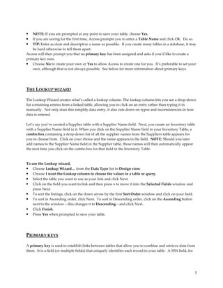 •   NOTE: If you are prompted at any point to save your table, choose Yes.
•   If you are saving for the first time, Access prompts you to enter a Table Name and click OK. Do so.
•   TIP: Enter as clear and descriptive a name as possible. If you create many tables in a database, it may
    be hard otherwise to tell them apart.
Access will then prompt you that no primary key has been assigned and asks if you’d like to create a
primary key now.
• Choose No to create your own or Yes to allow Access to create one for you. It’s preferable to set your
    own, although that is not always possible. See below for more information about primary keys.




THE LOOKUP WIZARD

The Lookup Wizard creates what’s called a lookup column. The lookup column lets you see a drop-down
list containing entries from a linked table, allowing you to click on an entry rather than typing it in
manually. Not only does this simplify data entry, it also cuts down on typos and inconsistencies in how
data is entered.

Let’s say you’ve created a Supplier table with a Supplier Name field. Next, you create an Inventory table
with a Supplier Name field in it. When you click on the Supplier Name field in your Inventory Table, a
combo box containing a drop-down list of all the supplier names from the Suppliers table appears for
you to choose from. Click on your choice and the name appears in the field. NOTE: Should you later
add names to the Supplier Name field in the Supplier table, those names will then automatically appear
the next time you click on the combo box for that field in the Inventory Table.



To use the Lookup wizard,
•   Choose Lookup Wizard… from the Data Type list in Design view.
•   Choose I want the Lookup column to choose the values in a table or query.
•   Select the table you want to use as your link and click Next.
•   Click on the field you want to link and then press > to move it into the Selected Fields window and
    press Next.
• To sort the listings, click on the down arrow by the first Sort Order window and click on your field.
• To sort in Ascending order, click Next. To sort in Descending order, click on the Ascending button
    next to the window—this changes it to Descending—and click Next.
• Click Finish.
• Press Yes when prompted to save your table.




PRIMARY KEYS

A primary key is used to establish links between tables that allow you to combine and retrieve data from
them. It is a field (or multiple fields) that uniquely identifies each record in your table. A SSN field, for




                                                                                                            5
 
