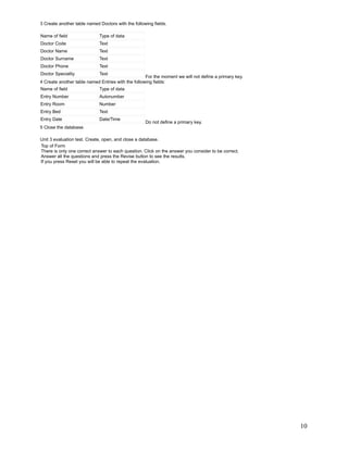 3 Create another table named Doctors with the following fields.

Name of field                Type of data
Doctor Code                  Text
Doctor Name                  Text
Doctor Surname               Text
Doctor Phone                 Text
Doctor Speciality           Text
                                                    For the moment we will not define a primary key.
4 Create another table named Entries with the following fields:
Name of field                Type of data
Entry Number                 Autonumber
Entry Room                   Number
Entry Bed                    Text
Entry Date                   Date/Time
                                                    Do not define a primary key.
5 Close the database.

Unit 3 evaluation test. Create, open, and close a database.
Top of Form
There is only one correct answer to each question. Click on the answer you consider to be correct.
Answer all the questions and press the Revise button to see the results.
If you press Reset you will be able to repeat the evaluation.




                                                                                                       10
 