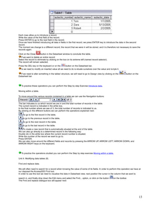 Each rows allow us to introduce a record.
Write the value of the first field of the record.
Press ENTER to go to the next field in the record.
Once we have finished introducing all data in fields in the first record, we press ENTER key to introduce the data in the second
record.
The moment we change to a different record, the record that we were in will be stored, and it is therefore not necessary to save the
records again.

Click on the Close       button in the Datasheet window to conclude this table.
  If we want to delete an entire record:
Select the record to eliminate by clicking on the box on its extreme left (named record selector).
The record will remain selected.
Press the DEL key on the keyboard or on the         button on the Datasheet bar.
   Is we need to modify an inserted value all we need to do is situate ourselves over the value and re-tyte it.

  If we need to alter something in the tables' structure, we will need to go to Design view by clicking on the         button on the
Datasheet bar.



   To practice these operations you can perform the Step by step Exercise Introduce data.

Moving within a table.

To move around the various records contained in a table we can use the Navigation buttons:


The bar indicates to us which record we are in and the total number of records in the table.
The current record is indicated in the white box.
In the final number where we see of 3, the total number of records is indicated to us.
By clicking on the different buttons we can perform the operations explained next:
     to go to the first record in the table.
    to go to the previous record in the table.
     to go to the next record in the table.
    to go to the last record in the table.
     To create a new record that is automatically situated at the end of the table.
We can also go directly to a determined record in the following way:
Double clic in the white box where the current record number is situated.
Write the number of the record we want to go to.
Press ENTER.
We can also move around the different fields and records by pressing the ARROW UP, ARROW LEFT, ARROW DOWN, and
ARROW RIGHT keys on the keyboard.



   To practice the operations studied you can perform the Step by step exercise Moving within a table.

Unit 4. Modifying data tables (II)

Find and replace data.

We will often need to search for a record when knowing the value of some of its fields. In order to perform this operation we have at
our disposal the Access2003 Find tool.
In order to use this tool we need to visualize the data in Datasheet view, next position the cursor in the column that we want to

search in, and finally drop down the Edit menu and select the Find... option, or click on the button     on the toolbar.
The Find and replace dialogue box will appear next:




                                                                                                                                       13
 