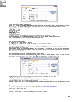 In the Find What: box, we write the value to find.
In the Look in: box we indicate the field where the value being searched for can be found. By defect it will take the field in which we
have the cursor at that moment, and if we want it to look in any other field we can select the name of the table from the list.
In the Match: box, we select one of these three options:




Whole field so that the value being looked for coincides exactly with the value introduced in the field.
Any part of the field so that the value being looked for is found in the field but does not need to coincide exactly.
Start of field so that the value being looked for is the initial part of the field.


After this we can indicate in Search:
All so that it will look in all the records of the table.
Up so that it will look in all the records from the first until the one we are currently situated in.
Down to look from the record we are currently in until the last.
If we activate the Match Case box then Access will differentiate between upper or lowercase at the time of the search (if we are
searching for Mary we will not find mary).
We can click on the Find next button to start the search, and it will position us in the first record that match the search requirements.
If we wish to continue the search we can click on the Find next button succesively until we find the record that we are searching for.
Close the dialogue box after this.

If we want to substitute a value with another we can use the Replace option.
To make use of this tool we must be in Datasheet view, then position the cursor in the field we wish to replace, and finally drop-down

the Edit menu and select the Find... option, or click on the     button on the toolbar, and click on Replace tab.




The Replace tab has the same search options than the Find tab we have seen before, and these ones:
In the Replace with: box also we type the substitution value.
With the Replace button, the value that we are currently positioned in will be replace.
With the Replace All button all the values found will be replace.
We need to be very careful with this option so that we do not get undesired results, especially if we do not use the Whole field option.



   To practice these operations you can perform the Step by step Exercise Searching for data in a table.

Exercise Unit 4: Modifying data tables.

If Access is not open, open it in order to be able to carry out the following exercises.




                                                                                                                                      14
 
