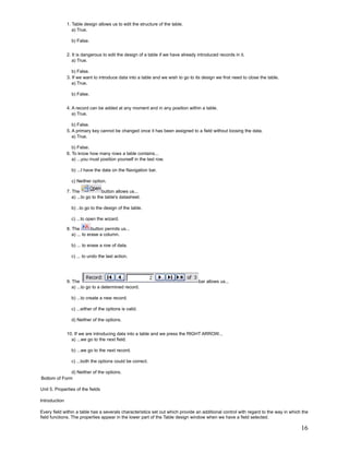 1. Table design allows us to edit the structure of the table.
                  a) True.

                 b) False.


               2. It is dangerous to edit the design of a table if we have already introduced records in it.
                  a) True.

                  b) False.
               3. If we want to introduce data into a table and we wish to go to its design we first need to close the table.
                  a) True.

                 b) False.


               4. A record can be added at any moment and in any position within a table.
                  a) True.

                  b) False.
               5. A primary key cannot be changed once it has been assigned to a field without loosing the data.
                  a) True.

                  b) False.
               6. To know how many rows a table contains...
                  a) ...you must position yourself in the last row.

                 b) ...I have the data on the Navigation bar.

                 c) Neither option.

               7. The              button allows us...
                  a) ...to go to the table's datasheet.

                 b) ..to go to the design of the table.

                 c) ...to open the wizard.

               8. The         button permits us...
                  a) ... to erase a column.

                 b) ... to erase a row of data.

                 c) ... to undo the last action.




               9. The                                                              bar allows us...
                  a) ...to go to a determined record.

                 b) ...to create a new record.

                 c) ...either of the options is valid.

                 d) Neither of the options.


               10. If we are introducing data into a table and we press the RIGHT ARROW...
                 a) ...we go to the next field.

                 b) ...we go to the next record.

                 c) ...both the options could be correct.

              d) Neither of the options.
Bottom of Form

Unit 5. Properties of the fields

Introduction

Every field within a table has a severals characteristics set out which provide an additional control with regard to the way in which the
field functions. The properties appear in the lower part of the Table design window when we have a field selected.

                                                                                                                                     16
 