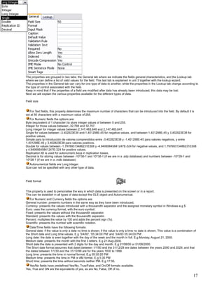 The properties are grouped in two tabs: the General tab where we indicate the fields general characteristics, and the Lookup tab
where we can define a list of valid values for the field. This last tab is explained in unit 3 together with the lookup wizard.
The properties in the General tab can vary for one type of data to another, while the properties in the Lookup tab change according to
the type of control associated with the field.
Keep in mind that if the properties of a field are modified after data has already been introduced, this data may be lost.
Next we will explain the various properties available for the different types of data.

Field size


   For Text fields, this property determines the maximum number of characters that can be introduced into the field. By default it is
set at 50 characters with a maximum value of 255.
   For Numeric fields the options are:
Byte (equivalent of 1 character) to store integer values of between 0 and 255.
Integer for those values between -32,768 and 32,767.
Long integer for integer values between 2,147,483,648 and 2,147,483,647.
Single for values between -3.402823E38 and-1.401298E-45 for negative values, and between 1.401298E-45 y 3.402823E38 for
positive values.
Simple para la introducción de valores comprendidos entre -3.402823E38 y -1.401298E-45 para valores negativos, y entre
1.401298E-45 y 3.402823E38 para valores positivos.
Double for values between -1.79769313486231E308 y -4.94065645841247E-324 for negative values, and 1.79769313486231E308
y 4.94065645841247E-324 for positive values.
Replication ID is used for autonumeric keys in replication bases.
Decimal is for storing values between -10^38-1 and 10^38-1 (if we are in a .adp database) and numbers between -10^28-1 and
10^28-1 (if we are in a .mdb database)
   Autonumerical fields are Long integer.
Size can not be specified with any other type of data.



Field format


This property is used to personalise the way in which data is presented on the screen or in a report.
This can be establish in all types of data except the OLE object and Autonumerical.
   For Numeric and Currency fields the options are:
General number: presents numbers in the same way as they have been introduced.
Currency: presents the values introduced with a thousandth separator and the assigned monetary symbol in Windows e.g $
Euro: uses the currency format, with the euro symbol.
Fixed: presents the values without the thousandth separator.
Standard: presents the values with the thousandth separator.
Percent: multiplies the value by 100 and adds the percent sign (%).
Scientific: presents the number with scientific notation.
   Date/Time fields have the following formats:
General date: if the value is only a date no time is shown; if the value is only a time no date is shown. This value is a combination of
the Short date and Long time values. E.g '3/4/93', '05:34:00 PM' and '3/4/93 05:34:00 PM'.
Long date: the date is seen together with the day of the week and the month in full. E.g Monday, August 21, 2000.
Medium date: presents the month with the first 3 letters. E.g 21-Aug-2000.
Short date:the date is presented with 2 digits for the day and month. E.g 01/08/00 or 01/08/2000.
The Short date format assumes that dates between 1/1/00 and the 31/12/29 are dates between the years 2000 and 2029, and that
the dates between 1/1/30 and the 31/12/99 are for the years 1930 to 1999.
Long time: presents the time in normal format. E.g 05:35:20 PM
Medium time: presents the time in PM or AM format. E.g 5:35 PM
Short time: presents the time without seconds neither PM. E.g 17:35.
  Yes/No fields have predefined Yes/No, True/False, and On/Off formats available.
Yes, True and ON are the equivalents of yes, as are No, False, Off of no.

                                                                                                                                     17
 