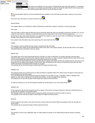 Note: The default control for Yes/No data is the verification box as we seen in Datasheet the data of this type appears in a verification
box and does not affect the format property. If we choose to see the effect we need to change the default control in the Lookup tab in
the fields properties, in the Display control property select Text box as we will show you next.



   The Text and Memo fields do not have predefined formats available, for the Text fields we will need to create your own custom
formats.

If you want more information on custom format clic here


Decimal places

This property allows us to indicate the number of decimals we would like to assign to a Number or Currency type data.

Input mask

The input mask is used to ease the data entry and to control the values that users are permitted to introduce in the field. E.g, you can
create an input mask for a Telephone number field that shows the exactly how a new number should be introduced:(___) ___-____.
Access has an input mask wizard that helps us to establish this property, to enter the wizard click on the       button that appears to
the right of the property once this property is activated.

If you require more information about the customizing of an input mask click here

Caption

This property is used to indicate how we choose to visualize the title of the field.
E.g, if a fields name is Birth and we indicate Date of birth as the value in the Caption property, we will see Date of birth in the header
of the Birth field and in the labels in forms or reports..


Default value

The default value is the value automatically stored in the field if no value is introduced. It is usually used when we know that a
determined field is going to have the same value the majority of the time, it is used to indicate or specify what the value will be so that
it can be automatically introduced at the time of data being introduced into the table.
E.G, if we have the Clients table with the Province field and the majority of the clients are from the TEXAS province, this value can be
introduced into the Default value property of the Province field, and therefore at the moment of introducing a new client the value
TEXAS will appear automatically without needing to be typed.
This property can be used with all types of data except OLE object and Autonumber.


Validation rule.

This property permits us to control the entry of data according to a specified criteria.The criteria must to be typed to ensure that any
value introduced into the field is good.
E.g, if we decide that the values introduced should be between 100 and 2000, we type >=100 AND <=2000 in Validation Rule
property, so when data is entered and not matches the condition, an error message will be displayed.
This property can be use with all types of data except OLE object and Autonumerical.


To build the condition you can use the Expression Builder as we will explain to you in this video tutorial.


Validation text

In this property we will write the text which we wish to appear in the case of us trying to introduce a value into a field that does not
comply with the validation rule specified before.
The message needs to be so that the person making the mistake will realize his error and be able to correct it.
This property can be used with all types of data except OLE object and Autonumerical.


Required

Set this property to Yes value, so the user must enter a correct value into the field. When this property is set to No, the field can
remain empty.
This property can be used with all types of data except Autonumber.


Indexed

This property is used to set a single-field index. An index speeds up queries on the indexed field as well as sorting or grouping
sorting.

                                                                                                                                           18
 