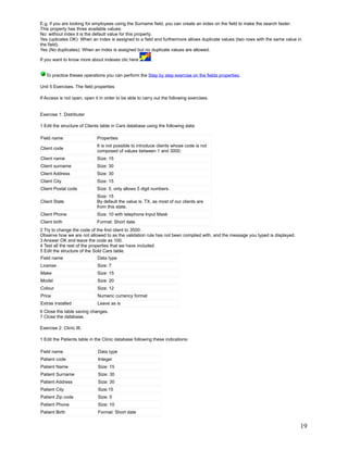 E.g, if you are looking for employees using the Surname field, you can create an index on the field to make the search faster.
This property has three available values:
No: without index it is the default value for this property.
Yes (uplicates OK): When an index is assigned to a field and furthermore allows duplicate values (two rows with the same value in
the field).
Yes (No duplicates): When an index is assigned but no duplicate values are allowed.

If you want to know more about indexes clic here         .


   To practice theses operations you can perform the Step by step exercise on the fields properties.

Unit 5 Exercises. The field properties

If Access is not open, open it in order to be able to carry out the following exercises.


Exercise 1: Distributer

1 Edit the structure of Clients table in Cars database using the following data:

Field name                   Properties
                             It is not possible to introduce clients whose code is not
Client code
                             composed of values between 1 and 3000.
Client name                  Size: 15
Client surname               Size: 30
Client Address               Size: 30
Client City                  Size: 15
Client Postal code           Size: 5, only allows 5 digit numbers.
                             Size: 15
Client State                 By default the value is: TX, as most of our clients are
                             from this state.
Client Phone                 Size: 10 with telephone Input Mask
Client birth                 Format: Short date
2 Try to change the code of the first client to 3500:
Observe how we are not allowed to as the validation rule has not been complied with, and the message you typed is displayed.
3 Answer OK and leave the code as 100.
4 Test all the rest of the properties that we have included.
5 Edit the structure of the Sold Cars table.
Field name                   Data type
License                      Size: 7
Make                         Size: 15
Model                        Size: 20
Colour                       Size: 12
Price                        Numeric currency format
Extras installed             Leave as is
6 Close the table saving changes.
7 Close the database.

Exercise 2: Clinic III.

1 Edit the Patients table in the Clinic database following these indications:

Field name                    Data type
Patient code                  Integer
Patient Name                  Size: 15
Patient Surname               Size: 30
Patient Address               Size: 30
Patient City                  Size:15
Patient Zip code              Size: 5
Patient Phone                 Size: 10
Patient Birth                 Format: Short date


                                                                                                                                19
 