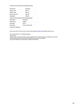 2 Edit the Doctors table with the following fields:

Field name                         Data type
Doctor code                        Size:5
Doctor name                        Size:15
Doctor surname                     Size:30
Especiality                        Size:20
3 Edit the Entries table with the following fields.
Field name                   Data type
Entry Room                   Integer
Entry Bed                    Size: 1
Entry Date                   Format: Short date
4 Close the database.


If you are unsure of how to carry out any of the exercises, Here we will explain them to you.

Unit 5 evaluation test . The field properties.
Top of Form
There is only one correct answer to each question. Click on the answer you consider to be correct.
Answer all the questions and press the Revise button to see the answers.
If you press Reset you will be able to repeat the evaluation.




                                                                                                     20
 