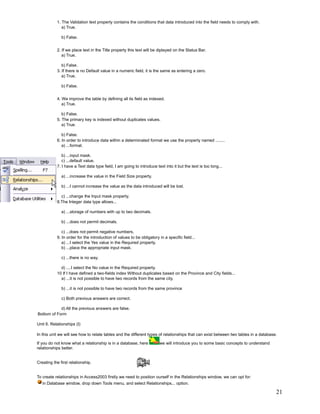 1. The Validation text property contains the conditions that data introduced into the field needs to comply with.
              a) True.

              b) False.


           2. If we place text in the Title property this text will be diplayed on the Status Bar.
              a) True.

              b) False.
           3. If there is no Default value in a numeric field, it is the same as entering a zero.
              a) True.

              b) False.


           4. We improve the table by defining all its field as indexed.
              a) True.

              b) False.
           5. The primary key is indexed without duplicates values.
              a) True.

              b) False.
           6. In order to introduce data within a determinated format we use the property named ........
              a) ...format.

              b) ...input mask.
              c) ...default value.
           7. I have a Text data type field, I am going to introduce text into it but the text is too long...

              a) ...increase the value in the Field Size property.

              b) ...I cannot increase the value as the data introduced will be lost.

             c) ...change the Input mask property.
           8.The Integer data type allows...

              a) ...storage of numbers with up to two decimals.

              b) ...does not permit decimals.

              c) ...does not permit negative numbers.
           9. In order for the introduction of values to be obligatory in a specific field...
              a) ...I select the Yes value in the Required property.
              b) ...place the appropriate input mask.

              c) ...there is no way.

             d) ....I select the No value in the Required property.
           10 If I have defined a two-fields index Without duplicates based on the Province and City fields...
             a) ...it is not possible to have two records from the same city.

              b) ...it is not possible to have two records from the same province

              c) Both previous answers are correct.

            d) All the previous answers are false.
Bottom of Form

Unit 6. Relationships (I)

In this unit we will see how to relate tables and the different types of relationships that can exist between two tables in a database.

If you do not know what a relationship is in a database, here          we will introduce you to some basic concepts to understand
relationships better.


Creating the first relationship.


To create relationships in Access2003 firstly we need to position ourself in the Relationships window, we can opt for:
   in Database window, drop down Tools menu, and select Relationships... option.

                                                                                                                                      21
 