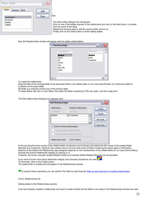 or,

      Click on the     button on the toolbar.


                                         The Show table dialogue box will appear:
                                         Click on one of the tables required in the relationship and click on the Add button; or double-
                                         click the name of the table.
                                         Repeat the previous step to add the second table, and so on.
                                         Finally click on the Close button to finish adding tables.



Now the Relationships window will appear with the tables added before.




To create the relationship:
Drag the field of the principal table to the equivalent field in the related table. In our case drag Number (in Customers table) to
Customer (in Invoices table).
Normally you drag the primary key of the primary table.
To relate tables with two or more fields, first select the fields mantaining CTRL key down, and then drag them.


The Edit relationships dialogue box appears next:




At the top should be the names of the related tables (Customers and Invoices) and below this the names of the related fields
(Number and Customer). Observe! they always have to be the same kinds of fields containing the same types of information.
Observe at the bottom the Relationship type assigned depends on the charateristics of the related fields (in our case One-to-Many)
Activate the Enforce Referential integrity by clicking on it.
If desired, the boxes Cascade Update Related Fields and Cascade Delete Related Records can be activated.

If you want to know more about referential integrity and Cascade procedures clic here           .
To terminate, click on the Create button.
The relationship is created and will appear in the Relationships window.


      To practice these operations you can perform the Step by step Exercise Step by step exercise on creating relationships.


Unit 6. Relationships (II)

Adding tables to the Relationships window

If we have already created a relationship and want to create another but the table is not ready in the Relationships window we need

                                                                                                                                       22
 
