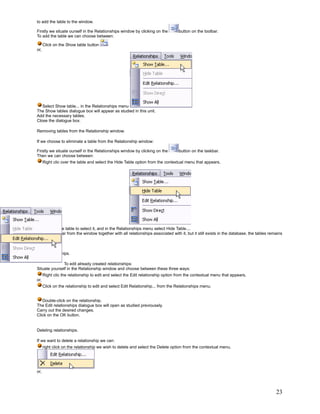to add the table to the window.

Firstly we situate ourself in the Relationships window by clicking on the         button on the toolbar.
To add the table we can choose between:

      Click on the Show table button
or,




   Select Show table... in the Relationships menu
The Show tables dialogue box will appear as studied in this unit.
Add the necessary tables.
Close the dialogue box.

Removing tables from the Relationship window.

If we choose to eliminate a table from the Relationship window:

Firstly we situate ourself in the Relationships window by clicking on the         button on the taskbar.
Then we can choose between:
      Right clic over the table and select the Hide Table option from the contextual menu that appears,




    Click on the table to select it, and in the Relationships menu select Hide Table....
It will disappear from the window together with all relationships associated with it, but it still exists in the database, the tables remains
related.


Edit relationships.

              To edit already created relationships:
Situate yourself in the Relationship window and choose between these three ways:
      Right clic the relationship to edit and select the Edit relationship option from the contextual menu that appears,
or,
      Click on the relationship to edit and select Edit Relationship... from the Relationships menu.


   Double-click on the relationship.
The Edit relationships dialogue box will open as studied previousely.
Carry out the desired changes.
Click on the OK button.


Deleting relationships.

If we want to delete a relationship we can:
      right click on the relationship we wish to delete and select the Delete option from the contextual menu,




or,




                                                                                                                                         23
 