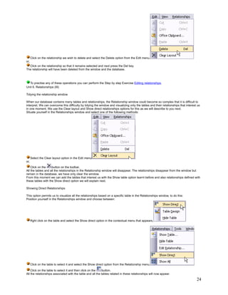 Click on the relationship we wish to delete and select the Delete option from the Edit menu.
or,
  Click on the relationship so that it remains selected and next press the Del key.
The relationship will have been deleted from the window and the database.



  To practise any of these operations you can perform the Step by step Exercise Editing relationships.
Unit 6. Relationships (III)

Tidying the relationship window

When our database contains many tables and relationships, the Relationship window could become so complex that it is difficult to
interpret. We can overcome this difficulty by tidying the window and visualizing only the tables and their relationships that interest us
in one moment. We use the Clear layout and Show direct relationships options for this as we will describe to you next.
Situate yourself in the Relationships window and select one of the following methods:




      Select the Clear layout option in the Edit menu
or,
    Click on the    button on the toolbar.
All the tables and all the relationships in the Relationship window will disappear. The relationships disappear from the window but
remain in the database, we have only clear the window.
From this moment we can add the tables that interest us with the Show table option learnt before and also relationships defined with
these tables with the Show direct option we will explain next.

Showing Direct Relationships

This option permits us to visualize all the relationships based on a specific table in the Relationships window, to do this:
Position yourself in the Relationships window and choose between:




      Rght click on the table and select the Show direct option in the contextual menu that appears,




      Click on the table to select it and select the Show direct option from the Relationship menu.

    Click on the table to select it and then click on the    button.
All the relationships associated with the table and all the tables related in these relationships will now appear.
                                                                                                                                      24
 