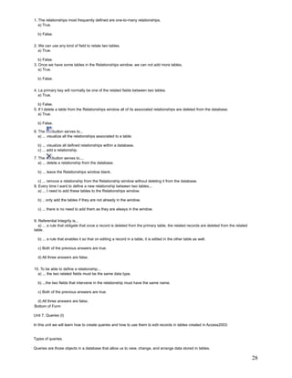 1. The relationships most frequently defined are one-to-many relationships.
   a) True.

  b) False.


2. We can use any kind of field to relate two tables.
   a) True.

   b) False.
3. Once we have some tables in the Relationships window, we can not add more tables.
   a) True.

  b) False.


4. La primary key will normally be one of the related fields between two tables.
   a) True.

   b) False.
5. If I delete a table from the Relationships window all of its associated relationships are deleted from the database.
   a) True.

  b) False.

6. The        button serves to...
   a) ... visualize all the relationships associated to a table.

  b) ... visualize all defined relationships within a database.
  c) ... add a relationship.

7. The       button serves to....
   a) ... delete a relationship from the database.

  b) ... leave the Relationships window blank.

   c) ... remove a relationship from the Relationship window without deleting it from the database.
8. Every time I want to define a new relationship between two tables...
   a) ... I need to add these tables to the Relationships window.

  b) .. only add the tables if they are not already in the window.

  c) ... there is no need to add them as they are always in the window.


9. Referential Integrity is...
   a) ... a rule that obligate that once a record is deleted from the primary table, the related records are deleted from the related
table.

  b) ... a rule that enables it so that on editing a record in a table, it is edited in the other table as well.

  c) Both of the previous answers are true.

  d) All three answers are false.


10. To be able to define a relationship...
  a) ... the two related fields must be the same data type.

  b) ...the two fields that intervene in the relationship must have the same name.

  c) Both of the previous answers are true.

 d) All three answers are false.
Bottom of Form

Unit 7. Queries (I)

In this unit we will learn how to create queries and how to use them to edit records in tables created in Access2003.


Types of queries.

Queries are those objects in a database that allow us to view, change, and arrange data stored in tables.

                                                                                                                                        28
 