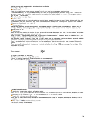 We can also use them as the source of records for forms and reports.
Various types of queries exist:
   Select queries.
These are the queries that extract or show us data. They will show data that complies with specific criteria.
Once we have the result we can consult the data and edit it (this can or cannot be done, depending on the query). A select query
generates a logical table (named this way because it is not actually in the hard drive but in the memory of the computer, and every
time we open it is recalculated).
This is the most common type of query.
   Action queries.
These are the queries that carry out changes to the records. Various types of action queries exist to delete, update, insert data, and
to create a new table from one existing table. These queries are named delete queries, update queries, append queries and Make-
Table queries. We will study them in unit 10.
   Crosstab queries.
We use these queries to calculate and restructure data for easier analysis. Crosstab queries calculate a count, average, sum, or
other type of total for data that is grouped by two types of information (two fields), one down the left side of the datasheet and
another across the top.
   SQL queries.
When we want some action to be made on the data, we must tell Microsoft Jet engine to do it. SQL is the language that Microsoft jet
engine understands and permits us to comunicate to it.
When you create a query in Query Design View, Access constructs the equivalent SQL statement behind the scenes for you. If you
want, you can view and edit the SQL statement in SQL view.
After you make changes to the query in SQL view, the Query Design view will change and adapt to the new SQL sentence. However,
sometimes, query might not be displayed in Query Design view because of the SQL sentence.
There is some statements that can not be defined from the Query Design View but rather directly in SQL, these are SQL-specific
queries.
These queries will not be studies in this course as in order to define them knowledge of SQL is necessary, which is not part of the
objective of this course.



Creating a query.


To create a query, follow the next steps:
Open the database where the query will be created.
Click on the Queries object found on the left lateral of the Database window.
This is the screen that will appear:




Later we have 3 alternatives:
    Double click on the Create query by using wizard option.
In this case the wizard window will open in which we are asked from which table we choose to extract the data, the fields we wish to
visualize and the title of the query, next it will automatically generate the corresponding query.
    Double click on Create query in Design view.
In this case the Query design window will open on which we will elaborate further on, and within which we can define our query in
more detail.
  Click on the          button in the Database window.
The following dialogue box will appear:




                                                                                                                                     29
 