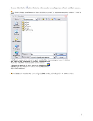 Or we can click on the New      button on the tool bar. In this case a task pane will appear and we have to select Blank database...


   The following dialogue box will appear next where we indicate the name of the database we are creating and where it should be
stored.




In the Save in: box click on the arrow on the right to select the folder where we are going to save the database.
Note how in the lower box appear all the subfolders of the selected folder.
Double click on the folder where we want to save the database.

The buttons that appear on the right of Save in, are explained here     .
In the File name: box write down the name we want to call the database.
click on the Create button.



   A new database is created to which Access assignes a .MDB extention, and it will appear in the Database window:




                                                                                                                                       3
 