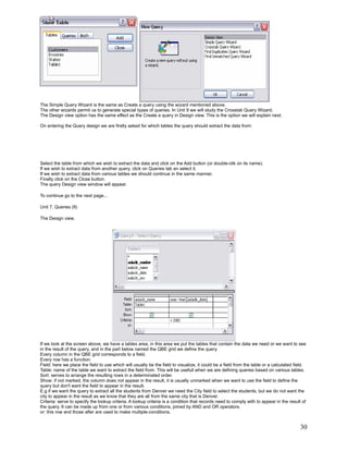 The Simple Query Wizard is the same as Create a query using the wizard mentioned above.
The other wizards permit us to generate special types of queries. In Unit 9 we will study the Crosstab Query Wizard.
The Design view option has the same effect as the Create a query in Design view. This is the option we will explain next.

On entering the Query design we are firstly asked for which tables the query should extract the data from:




Select the table from which we wish to extract the data and click on the Add button (or double-clik on its name).
If we wish to extract data from another query, click on Queries tab an select it.
If we wish to extract data from various tables we should continue in the same manner.
Finally click on the Close button.
The query Design view window will appear.

To continue go to the next page...

Unit 7. Queries (II)

The Design view.




If we look at the screen above, we have a tables area, in this area we put the tables that contain the data we need or we want to see
in the result of the query, and in the part below named the QBE grid we define the query.
Every column in the QBE grid corresponds to a field.
Every row has a function:
Field: here we place the field to use which will usually be the field to visualize, it could be a field from the table or a calculated field.
Table: name of the table we want to extract the field from. This will be usefull when we are defining queries based on various tables.
Sort: serves to arrange the resulting rows in a determinated order.
Show: if not marked, the column does not appear in the result, it is usually unmarked when we want to use the field to define the
query but don't want the field to appear in the result.
E.g if we want the query to extract all the students from Denver we need the City field to select the students, but we do not want the
city to appear in the result as we know that they are all from the same city that is Denver.
Criteria: serve to specify the lookup criteria. A lookup criteria is a condition that records need to comply with to appear in the result of
the query. It can be made up from one or from various conditions, joined by AND and OR operators.
or: this row and those after are used to make multiple-conditions.


                                                                                                                                         30
 