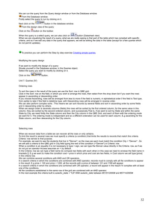 We can run the query from the Query design window or from the Database window.
   From the Database window:
Firstly select the query to run by clicking on it.

Next click on the             button in the database window.
   From the design view of the query:
Click on the     button on the toolbar.

When the query is a select query, we can also click on           button (Datasheet view)
When we are visualizing the result of a query, what we are really seeing is that part of the table which has complied with specific
criteria, and so if we edit any data in the query that appears, we will be editing the data in the table (except for a few queries which
do not permit updates).



   To practice you can perform the Step by step exercise Creating simple queries.


Modifying the query design

If we want to modify the design of a query:
Situate yourself in the Database window, in the Queries object,
Select the query you want to modify by clicking on it.

Click on the              button.

Unit 7. Queries (IV)

Ordering rows

To sort the rows in the result of the query we use the Sort: row in QBE grid.
Click in the Sort: row on the field, in which you wish to arrange the rows, then select from the drop down list if you want the rows
appear in ascending or descending order.
If you choose Ascending, rows will be arranged from less to more if the field is numeric, in alphabetical order if the field is Text type,
from earlier to later if the field is datetime type; with Descending rows will be arranged in reverse order.
We can also perform complex sorts . This means we can sort records by several fields and sort in ascending order by some fields
and in descending order by others.
When we assign order to severals columns (fields) the rows will be sorted by the first ordered column, for the same value in this
column, they are sorted by the second ordered column, and successively.That is, if we want to sort by State and within the same
State by City, we need firstly the State column and then the City column in the QBE Grid, and each of them with the ordering mode
we want for it. The ordering mode is independant and so a different ordenation can be used for each column. E.g ascending for the
State column, and then descending for the City column.



Selecting rows

When we recover data from a table we can recover all the rows or only certains.
To limit the result to several rows we must specify a criteria (a condition) that limits the results to records that match this criteria.
Criteria: row serves to that purpose.
For example, we want to see the students that live in "Denver", so the rows we want must match the condition City = "Denver" . So
we will add a criteria to the QBE grid in City field typing the rest of the condition (="Denver") in Criteria: row.
When a condition is an equality it is not necessary to type = sign, we can type the Denver value directly in the Criteria: row, as if we
do not put an operator Access assumes an = by default.
In the Criteria: row we can type a field name (to compare two fields with each other) in this case we need to enclose the field name in
brackets []. E.g we want to make the condition cost = price in which price and cost are two fields, in Cost column we will type [price]
in the criteria row.
We can combine several conditions with AND and OR operators.
In a search criteria in which the conditions are combined with AND operator, records must to comply with all the conditions to appear
in the result. E.g price > 100 and price < 1200, all the records with a price of between 101 and 1199 will appear.
In a search criteria in which the conditions are combined with OR operator, a record will appear in the result if it complies with at least
one of the conditions.
All the conditions established in the same row of the grid are combined with an AND operator.
In the next example the criteria built is aulaclic_state = "CA" AND aulaclic_date between #01/01/2000# and #07/14/2005#




                                                                                                                                        32
 