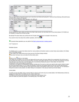 When we type criteria in the same column but in more than one Criteria cell (using the 0: rows and those following), Microsoft Access
combines them using the OR operator.
E.g, if we have the following criteria specified in the QBE grid:




We will visualize the Name, State and Date of the Table1 table records, but only those (from CA and date between 01/01/2000 and
07/14/2005), or those from NY with any date.

Be Advised! The date criteria only combine the the CA state criteria because it is located in the same row.

If you want to know more about the condition operators, click here           .


      To practice these operations you can perform the Step by step exercise in creating queries.

Unit 7. Queries (V)


Multitable Queries


A multitable query is a query that obtains data from various tables and therefore needs to contain these various tables in the Tables
area in the Design window.
To add a table to the Tables area we can (once we are in the Query design window):
      drop down the Query menu and select the Show table option.
or,

    Click on the       button on the toolbar.
If the tables are not related or do not have any fields with the same name, the query obtains the concatenation from all the rows in
the first table with all the rows from the second table, if we have a third table it will link up every one of the rows obtained in the first
step with every one of the rows in the third table, and so successively. Basing the query on many tables, the result of the
concatenation could achieve gigantic proportions!!
Furthermore, the majority of concatenations obtained normally are of no use to us and so we need to add a search criteria to select
the rows that actually interest us. E.g I might be interested in data from the Students table and from the Courses table because I
want to extract a list of courses with the course data and the name of all students of each course; in this case, I am not interested in
linking the courses to every student, but rather linking it to its students; in this case we need to join the two tables.

Joining tables

In queries, we join two tables using a common field (or various) in the same way as we relate tables in the Relationships window by
dragging the related field of one table over the another related field.
The tables are also joined automatically when a relationship exists between them.
When the tables are joined they appear in the following way in the design view:




                                                                                                                                          33
 