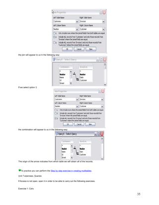 ,
the join will appear to us in the following way:




If we select option 3




                                                                                           ,
the combination will appear to us in the following way:




The origin of the arrow indicates from which table we will obtain all of the records.



   To practice you can perform the Step by step exercise in creating multitables.

Unit 7 exercises. Queries

If Access is not open, open it in order to be able to carry out the following exercises.


Exercise 1: Cars

                                                                                                   35
 