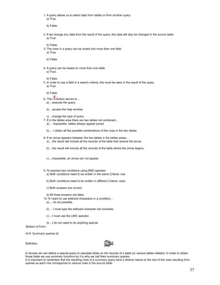 1. A query allows us to select data from tables or from another query.
                 a) True.

                 b) False.


              2. If we change any data from the result of the query, this data will also be changed in the source table.
                 a) True.

                 b) False.
              3. The rows in a query can be sorted into more than one field.
                 a) True.

                 b) False.


              4. A query can be based on more than one table.
                 a) True.

                 b) False.
              5. In order to use a field in a search criteria, this must be seen in the result of the query.
                 a) True.

                 b) False.

              6. The      button serves to...
                 a) ...execute the query.

                 b) ...access the help window.

                 c) ...change the type of query.
              7. If in the tables area there are two tables not combined...
                 a) ... impossible, tables always appear joined.

                 b) ... I obtain all the possible combinations of the rows in the two tables.

              8. If an arrow appears between the two tables in the tables areas...
                 a) ...the result will include all the records of the table that receive the arrow.

                 b) ...the result will include all the records of the table where the arrow begins.


                 c) ...impossible, an arrow can not appear.



              9. To express two conditions using AND operator.
                 a) Both conditions need to be written in the same Criteria: row

                 b) Both conditions need to be written in different Criteria: rows.

                 c) Both answers are correct.

                d) All three answers are false.
              10. If I want to use wildcard characters in a condition...
                a) ... its not possible.

                 b) ... I must type the wildcard character into brackets.

                 c) ...I must use the LIKE operator.

                 d) ...I do not need to do anything special.
Bottom of Form

nit 8. Summary queries (I)


Definition


In Access we can define a special query to calculate totals on the records of a table (or various tables related). In order to obtain
those totals we use summary functions so it is why we call them summary queries.
It is important to remember that the resulting rows of a summary query have a distinct nature to the rest of the rows resulting from
queries as each row corresponds to various rows in the source table.

                                                                                                                                        37
 