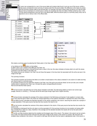 A 'non summary' query row corresponds to a row in the source table and contains data found in just one row of the source, whilst a
row from a summary query corresponds to the summary of various rows from the source table, this difference is the origin of a series
of restrictions that the summary queries suffer as we will see later. For example, this type of query does not permit us to edit the data.
In the next image we have an example of a normal query in which one visualizes the rows of a table of offices sorted by area, in this
case every row of the result corresponds to just one row in the offices table, while the second query is a summary query, every row of
the result corresponds to one or various rows in the offices table.




We create a summary query by selecting the Totals option in the View menu                                               ,

or by clicking on the       button on the toolbar.
In either case a row is added to the QBE grid, the Total: row.
All the columns that we include in the grid should have a value in this row, this value indicates to Access what to do with the values
contained in the field written in the Field: row.
The values that we can indicate in the Total: row are those that appear in the drop down list associated with this cell as we see in the
image to the right.

The summary functions

The summary functions are functions that allow us to obtain a result based on the values contained in one column of a table and they
can only be used in a summary query.
To use these functions we can write them directly in the Field: row of the grid as we will see ahead, but we can also use a simpler
method which is selecting from Total: row in the grid the option corresponding the function.
Next we will describe these options.


    The Sum function calculates the sum of the values indicated in this field. The data being added up need to be numeric type
(integer, decimal, or currency...). The result will be the same type though might have a higher accuracy.



  The Avg function calculates the average of the values contained in the field being summarized. It also applies to numeric data,
and in this case the type of data in the result can change depending on the systems necessities in represent the value of the result.
   The StDev function calculates the Standard deviation of the values contained in the column, assuming the values are a sample of
a larger population. If the query source has less than two records, the result is null.

     The Var function calculates the variance of the values contained in the column. If the query source has less than two records, the
result is null.
It is interesting to distinguish that the null value is not the equivalent of 0, the summary functions do not consider null values while
they consider the 0 value as a value, therefore in the average and the standard deviation the results will not be the same with 0
values as with null values.
   The Min and Max functions determine the smallest and the largest value of the column. The values in the column can be numeric,
text or date. the result of the function will have the same type of data as the column. If the column is numeric, Min will return the
smallest value contained in the column, if the column is text type, Min will return the first value in alphabetical order, if the column is

                                                                                                                                       38
 
