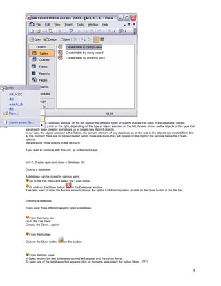 If you look at the Database window, on the left appear the different types of objects that we can have in the database, (tables,
queries, forms,...) and on the right, depending on the type of object selected on the left, Access shows us the objects of this type that
are already been created and allows us to create new distinct objects.
In our case the object selected is the Tables, the primary element of any database as all the rest of the objects are created from this.
At this moment there are no tables created, when these are made they will appear on the right of the window below the Create...
options.
We will study these options in the next unit.

If you wish to continue with this unit, go to the next page...



Unit 2. Create, open and close a Database (II)

Closing a database.

A database can be closed in various ways:
   Go to the File menu and select the Close option .

    Or click on the Close button    in the Database window.
If we also want to close the Access session choose the option Exit fromFile menu or click on the close button in the title bar.


Opening a database.

There exist three different ways to open a database.


  From the menu bar:
Go to the File menu.
Choose the Open... option.


   From the toolbar:

Click on the Open button        on the toolbar.



   From the task pane:
In Open section the last databases opened will appear and the option More...
To open one of the databases that appears click on its name, else select the option More... ????


                                                                                                                                       4
 