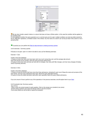 We can also include a search criteria in a column that does not have a Where option, in this case the condition will be applied on
the resulting rows.
For the selection condition the same operators as in a normal query can be used, multiple conditions can also be written (joined by
the Or, AND,NOT operators), a limitation exists in the Criteria: row, the name of a column can not be put down if this column is not a
grouping field.



   To practice you can perform the Step by step exercise in creating summary queries

Unit 8 exercises . Summary queries

If Access is not open, open it in order to be able to carry out the following exercises.

Exercise 1: Cars

Create in the Cars database:
1 A query to know how many cars have been sold, how much money they cost, and the average sale amount.
Audi Cars should not be counted, name the query Summary without Audi.
2 A query to know how many services we have with oil changes, how many with filter changes, and how many changes of brakes,
name it Summary Services.


Exercise 2: Clinic

Create in the Clinic database:
1 A query to know the doctors that have more than three admissions, indicating for each one of these the name and surname of the
each doctor, and how many admissions they have. Name the query Saturated doctors.
2 A query to know the oldest admission date within each speciality. Name the query Oldest admissions.


If you are unsure of how to perform any of the operations in the previous exercises, we will explain them to you Here


Unit 8 evaluation test. Summary queries
Top of Form
There is only one correct answer to each question. Click on the answer you consider to be correct.
Answer all the questions and press the Revise button to see the answers.
If you press Reset you will be able to repeat the evaluation.




                                                                                                                                   40
 