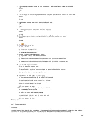 1. A summary query allows us to see the rows contained in a table and at the end a new row with totals.
                  a) True.

                 b) False.


               2. If we edit any of the data resulting from a summary query, this data will also be edited in the source table.
                  a) True.

                 b) False.

               3. The Min value of a date type column would be the oldest date.
                  a) True.

                 b) False.

               4. A summary query can be defined from more than one table.
                  a) True.

                  b) False.
               5. When the average of a column is being calculated, the null values count as zero values.
                  a) True.

                 b) False.


               6. The         button serves to...
                  a) ...total a column.

                 b) ...add a Total: row to the query.

                  c) ...add a new table to the query.
               7. To select the source rows of a summary query....
                  a) ...Impossible, it always picks all the source rows.

                 b) ...in the column that contains the search criteria, the Total: row contains Where value.

                 c) ...in the column that contains the search criteria, the Total: row contains Expression value.

               8. If we group by way of two columns...
                  a) ..we will obtain two resulting rows.

                 b) ...we will obtain a number of rows according to the values contained in the columns.

                 c) ...impossible, it can not goup by way of two columns.


               9. In a column of the QBE grid of a summary query...
                  a) ...total(amount)/avg(price) can not be written in the Field: row.

                 b) ...total(avg(amount)) can not be written in the Field: row.

                 c) Both the previous answers are correct.

                 d) All three answers are false.
               10. A summary query obtains only one resulting row at most...
                 a) ...if there are no group columns.

                 b) ...only if the source table has only one row.

                 c) ...depending on how many rows the source table has.

             d) All three answers are valid.
Bottom of Form


Unit 9. Crosstab queries (I)

Introduction

A crosstab query is used when we want to represent a summary query with two grouping columns like a double input table, in which
each one of the group columns is an entry, one down the left side of the datasheet and the other across the top.


                                                                                                                                  41
 